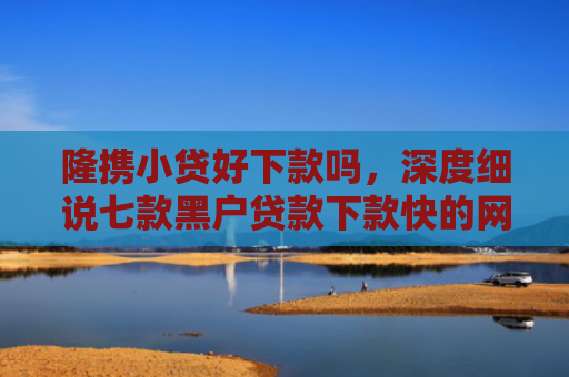 隆携小贷好下款吗，深度细说七款黑户贷款下款快的网贷