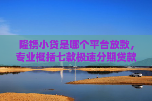 隆携小贷是哪个平台放款，专业概括七款极速分期贷款黑户好下款吗