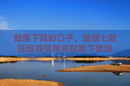 随便下款的口子，整理七款征信纯信用贷款能下款吗