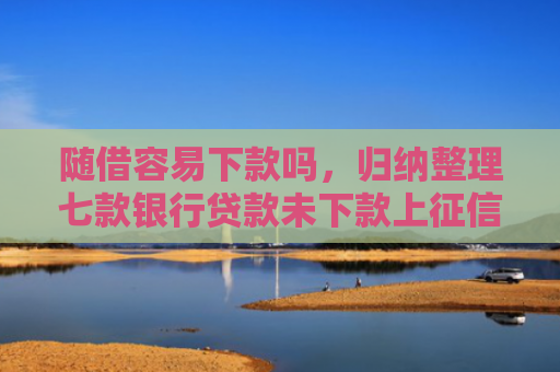 随借容易下款吗，归纳整理七款银行贷款未下款上征信吗