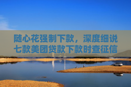 随心花强制下款，深度细说七款美团贷款下款时查征信吗