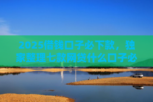 2025借钱口子必下款，独家整理七款网贷什么口子必下款