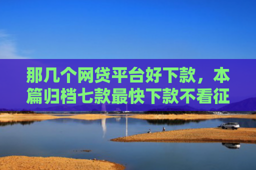 那几个网贷平台好下款，本篇归档七款最快下款不看征信的网贷