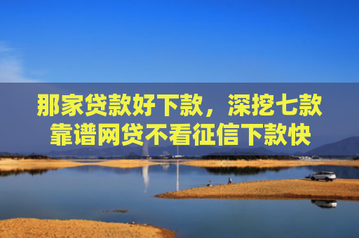 那家贷款好下款，深挖七款靠谱网贷不看征信下款快