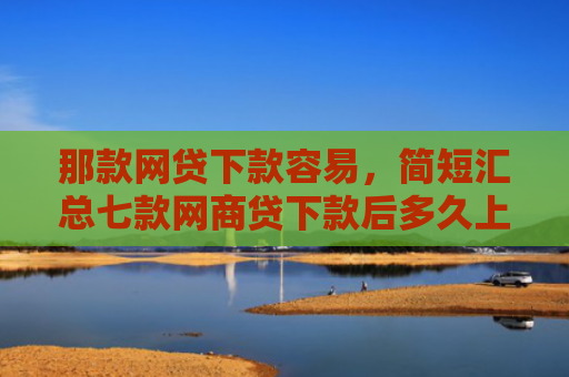 那款网贷下款容易，简短汇总七款网商贷下款后多久上征信