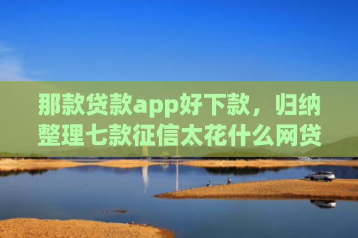 那款贷款app好下款，归纳整理七款征信太花什么网贷能下款