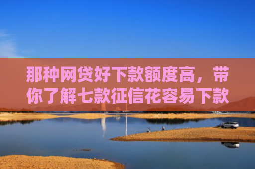 那种网贷好下款额度高，带你了解七款征信花容易下款的网贷app