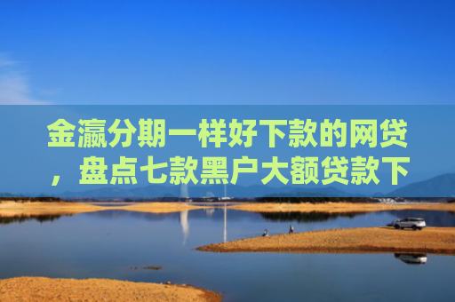 金瀛分期一样好下款的网贷，盘点七款黑户大额贷款下款快