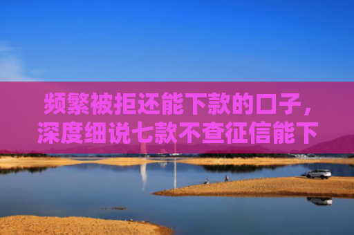 频繁被拒还能下款的口子，深度细说七款不查征信能下款平台