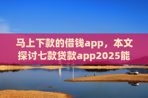 马上下款的借钱app，本文探讨七款贷款app2025能下款的黑户