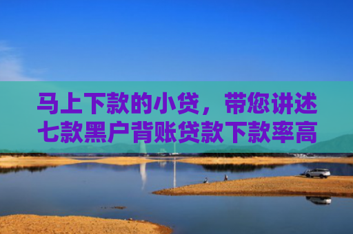 马上下款的小贷，带您讲述七款黑户背账贷款下款率高吗
