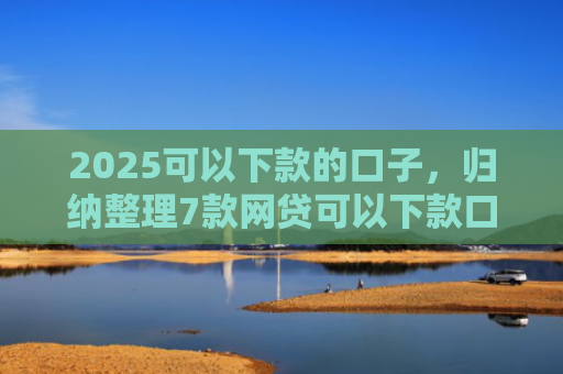 2025可以下款的口子，归纳整理7款网贷可以下款口子