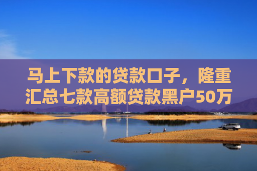 马上下款的贷款口子，隆重汇总七款高额贷款黑户50万下款