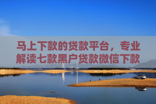 马上下款的贷款平台，专业解读七款黑户贷款微信下款怎么办