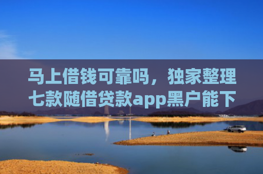 马上借钱可靠吗，独家整理七款随借贷款app黑户能下款吗