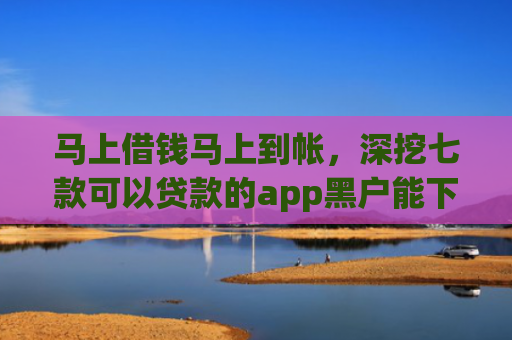 马上借钱马上到帐，深挖七款可以贷款的app黑户能下款吗