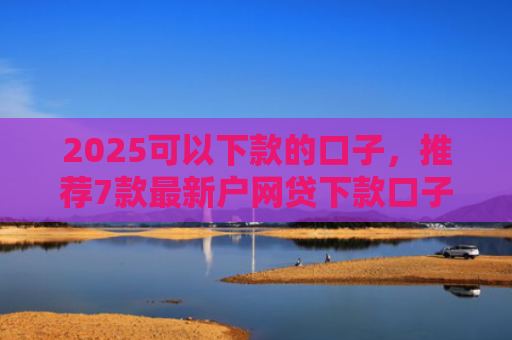 2025可以下款的口子，推荐7款最新户网贷下款口子