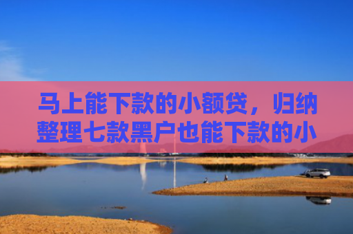 马上能下款的小额贷，归纳整理七款黑户也能下款的小额贷款