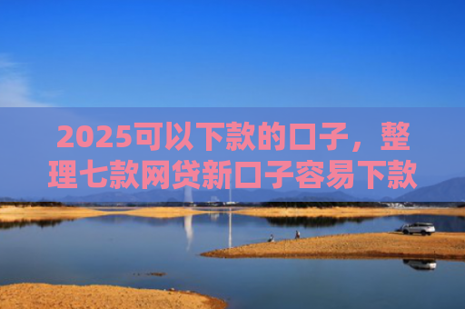 2025可以下款的口子，整理七款网贷新口子容易下款