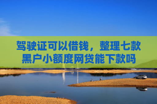 驾驶证可以借钱，整理七款黑户小额度网贷能下款吗