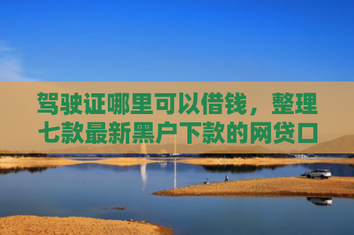 驾驶证哪里可以借钱，整理七款最新黑户下款的网贷口子