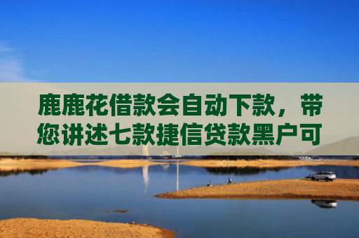 鹿鹿花借款会自动下款，带您讲述七款捷信贷款黑户可以下款吗