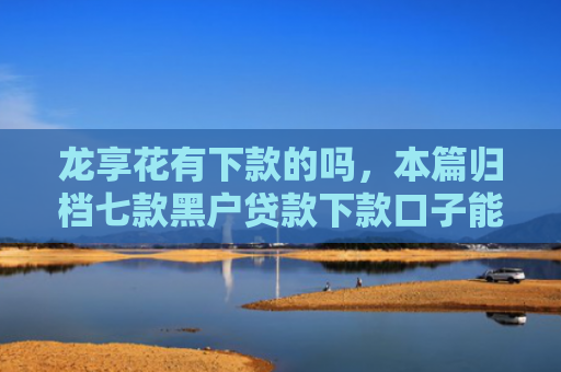 龙享花有下款的吗，本篇归档七款黑户贷款下款口子能下来吗