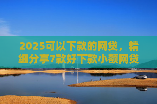 2025可以下款的网贷，精细分享7款好下款小额网贷口子