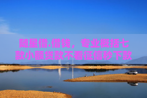 随星借.借钱，专业概括七款小额贷款不看征信秒下款吗