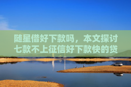 随星借好下款吗，本文探讨七款不上征信好下款快的贷款