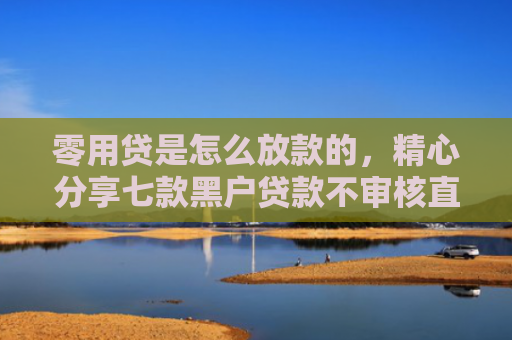 零用贷是怎么放款的，精心分享七款黑户贷款不审核直接下款