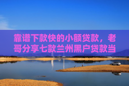 靠谱下款快的小额贷款，老哥分享七款兰州黑户贷款当天下款