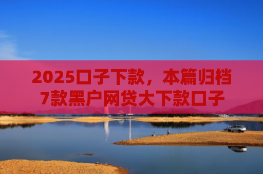 2025口子下款，本篇归档7款黑户网贷大下款口子