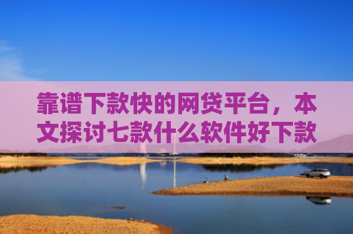 靠谱下款快的网贷平台，本文探讨七款什么软件好下款黑户贷款