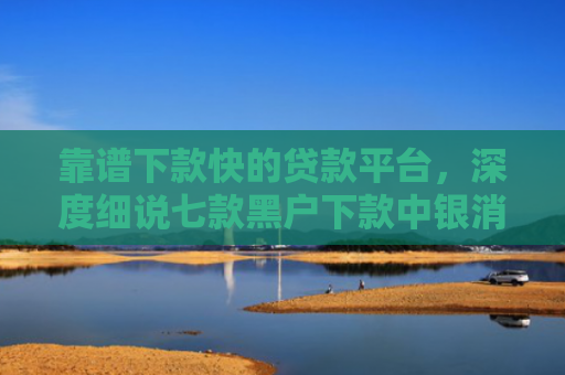 靠谱下款快的贷款平台，深度细说七款黑户下款中银消费贷款
