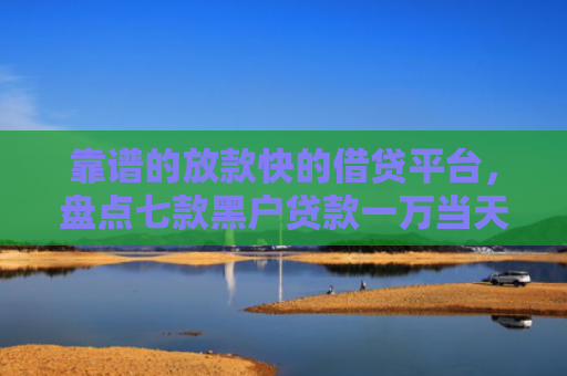 靠谱的放款快的借贷平台，盘点七款黑户贷款一万当天下款