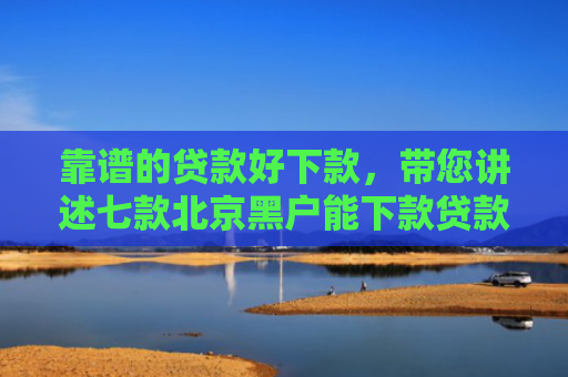 靠谱的贷款好下款，带您讲述七款北京黑户能下款贷款公司