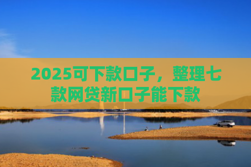 2025可下款口子，整理七款网贷新口子能下款
