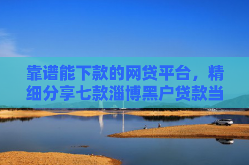 靠谱能下款的网贷平台，精细分享七款淄博黑户贷款当天下款