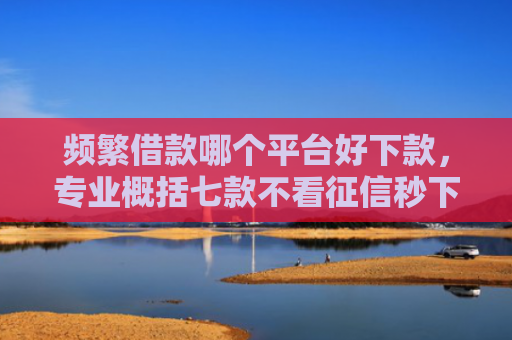 频繁借款哪个平台好下款，专业概括七款不看征信秒下款平台