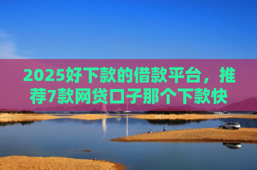 2025好下款的借款平台，推荐7款网贷口子那个下款快