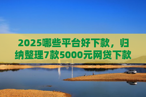 2025哪些平台好下款，归纳整理7款5000元网贷下款口子