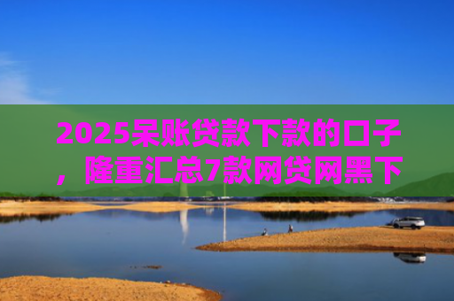 2025呆账贷款下款的口子，隆重汇总7款网贷网黑下款大额口子