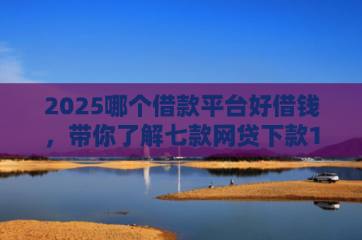 2025哪个借款平台好借钱，带你了解七款网贷下款1000的口子