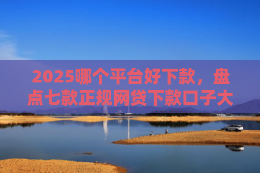 2025哪个平台好下款，盘点七款正规网贷下款口子大全