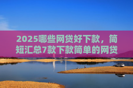 2025哪些网贷好下款，简短汇总7款下款简单的网贷口子