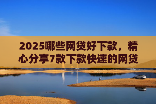 2025哪些网贷好下款，精心分享7款下款快速的网贷口子